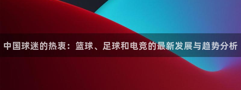 多彩娱乐咨询：中国球迷的热衷：篮球、足球和电竞的最新发展与趋